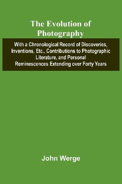 The Evolution Of Photography; With A Chronological Record Of Discoveries, Inventions, Etc., Contributions To Photographic Literature, And Personal Reminescences Extending Over Forty Years