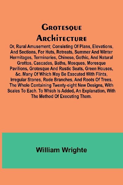 Grotesque Architecture; Or, Rural Amusement; Consisting Of Plans, Elevations, And Sections, For Huts, Retreats, Summer And Winter Hermitages, Terminaries, Chinese, Gothic, And Natural Grottos, Cascades, Baths, Mosques, Moresque Pavilions, Grotesque And Ru
