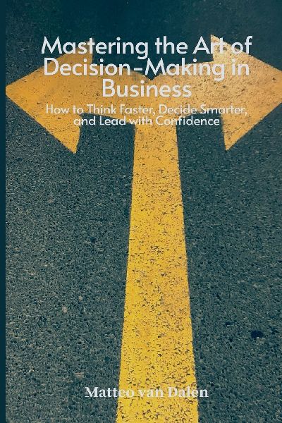 Mastering the Art of Decision-Making in Business: How to Think Faster, Decide Smarter, and Lead with Confidence