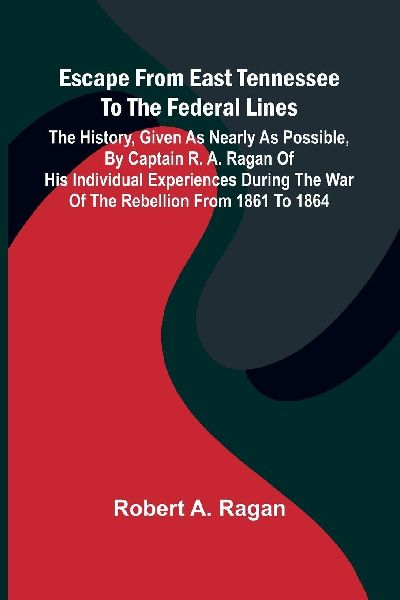 Escape From East Tennessee To The Federal Lines: The History, Given As Nearly As Possible, By Captain R. A. Ragan Of His Individual Experiences During The War Of The Rebellion From 1861 To 1864