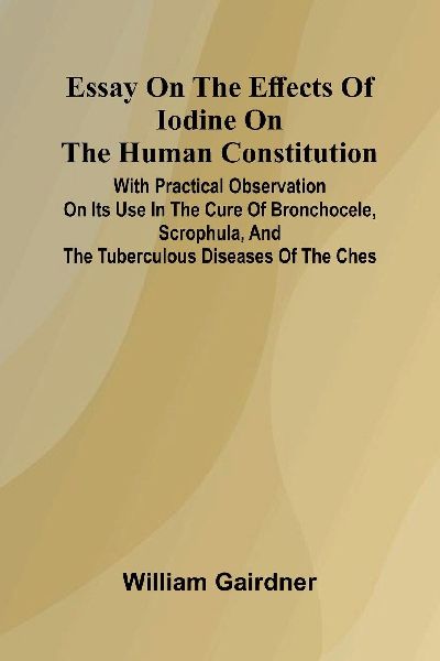 Essay On The Effects Of Iodine On The Human Constitution; With Practical Observation On Its Use In The Cure Of Bronchocele, Scrophula, And The Tuberculous Diseases Of The Ches