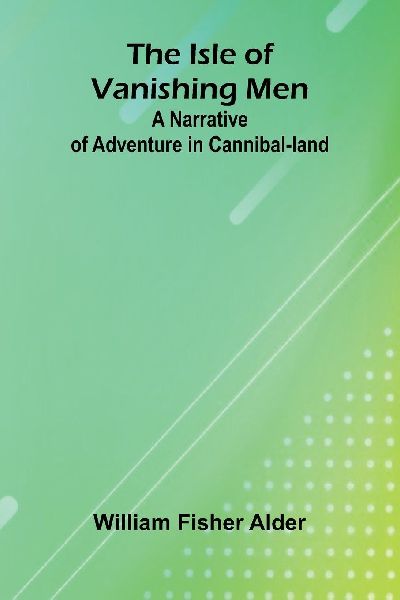 The Isle Of Vanishing Men: A Narrative Of Adventure In Cannibal-Land