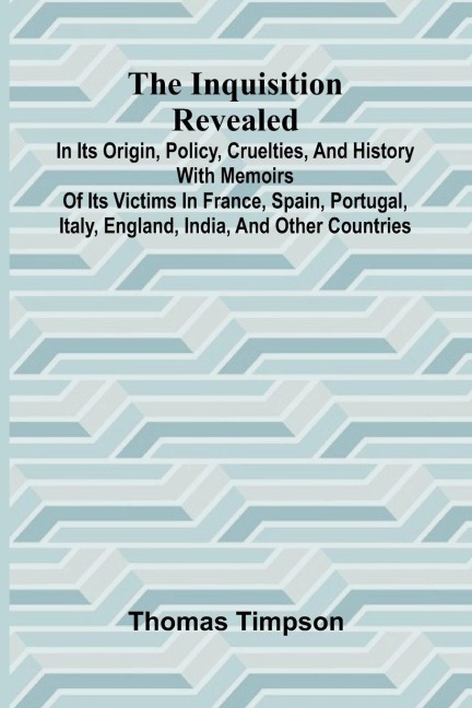 The Inquisition Revealed: In Its Origin, Policy, Cruelties, And History, With Memoirs Of Its Victims In France, Spain, Portugal, Italy, England, India, And Other Countries