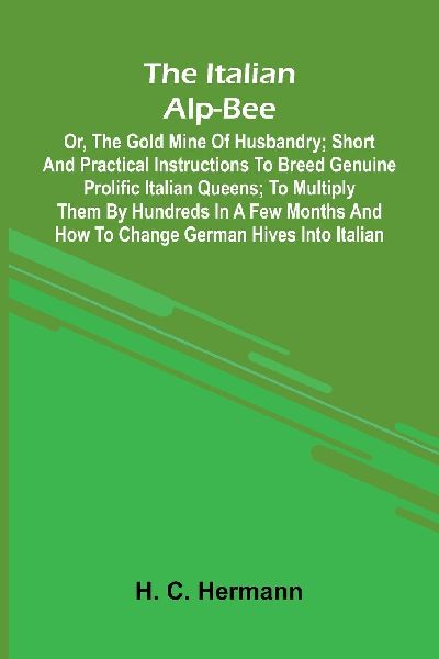 The Italian Alp-Bee; Or, The Gold Mine Of Husbandry; Short And Practical Instructions To Breed Genuine Prolific Italian Queens; To Multiply Them By Hundreds In A Few Months And How To Change German Hives Into Italian