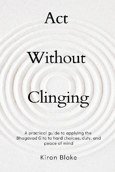 Act Without Clinging: A practical guide to applying the Bhagavad Gita to hard choices, duty, and peace of mind