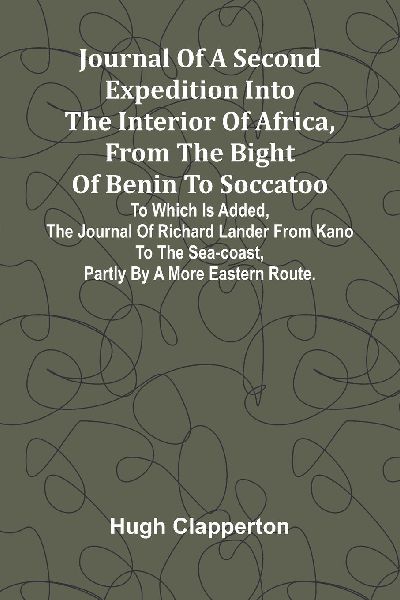 Journal Of A Second Expedition Into The Interior Of Africa, From The Bight Of Benin To Soccatoo: To Which Is Added, The Journal Of Richard Lander From Kano To The Sea-Coast, Partly By A More Eastern Route.