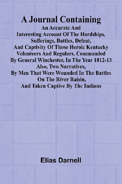A Journal Containing An Accurate And Interesting Account Of The Hardships, Sufferings, Battles, Defeat, And Captivity Of Those Heroic Kentucky Volunteers And Regulars, Commanded By General Winchester, In The Year 1812-13; Also, Two Narratives, By Men That