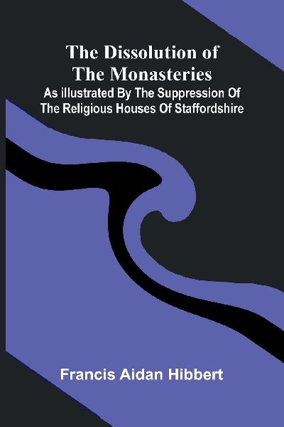The Dissolution Of The Monasteries: As Illustrated By The Suppression Of The Religious Houses Of Staffordshire