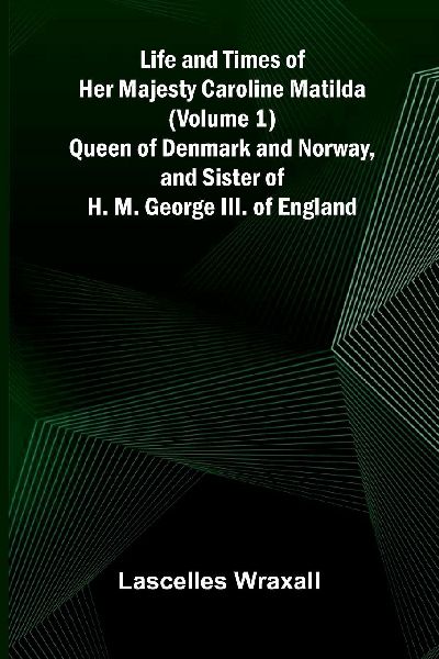 Life and Times of Her Majesty Caroline Matilda (Volume 1); Queen of Denmark and Norway, and Sister of H. M. George III. of England