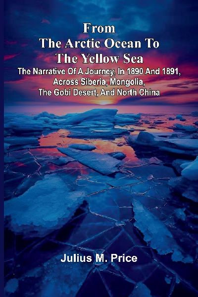 From the Arctic Ocean to the Yellow Sea: The narrative of a journey, in 1890 and 1891, across Siberia, Mongolia, the Gobi desert, and north China