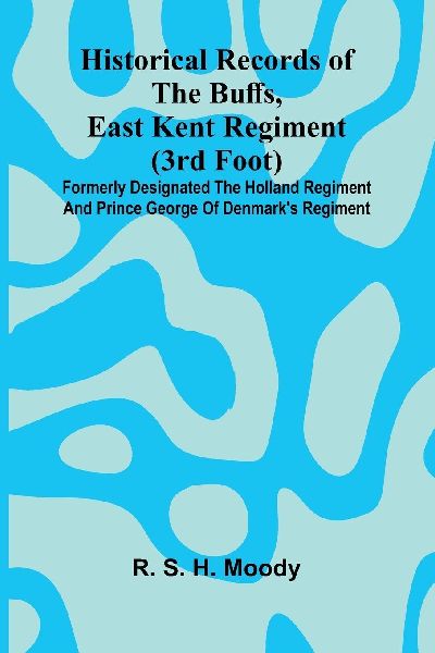 Historical Records Of The Buffs, East Kent Regiment (3Rd Foot): Formerly Designated The Holland Regiment And Prince George Of Denmark's Regiment