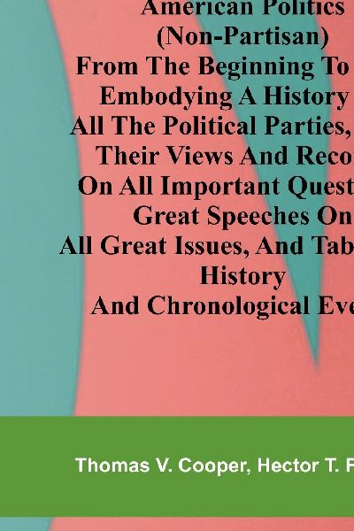 American politics (non-partisan) from the beginning to date: embodying a history of all the political parties, with their views and records on all important questions. Great speeches on all great issues, and tabulated history and chronological events.