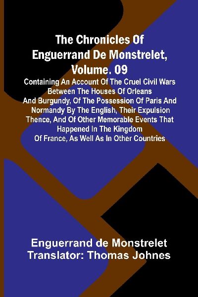 The Chronicles Of Enguerrand De Monstrelet, Vol. 09: Containing An Account Of The Cruel Civil Wars Between The Houses Of Orleans And Burgundy, Of The Possession Of Paris And Normandy By The English, Their Expulsion Thence, And Of Other Memorable Events Th