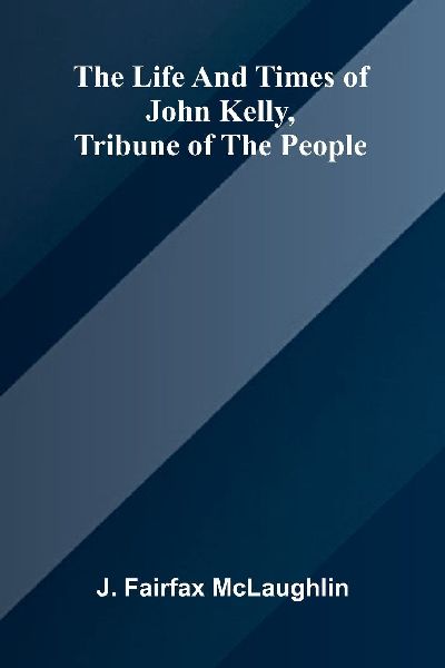The life and times of John Kelly, tribune of the people