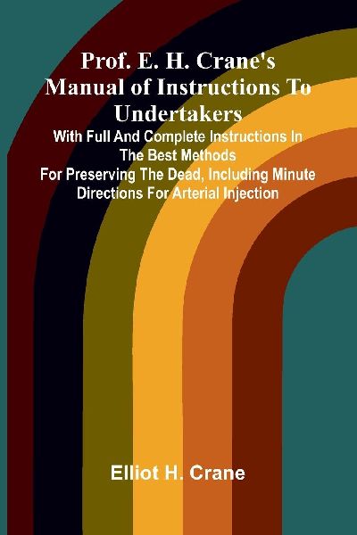 Prof. E. H. Crane's Manual Of Instructions To Undertakers: With Full And Complete Instructions In The Best Methods For Preserving The Dead, Including Minute Directions For Arterial Injection