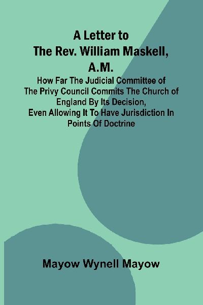 A Letter to the Rev. William Maskell, A.M.; How far the Judicial Committee of the Privy Council commits the Church of England by its decision, even allowing it to have jurisdiction in points of doctrine