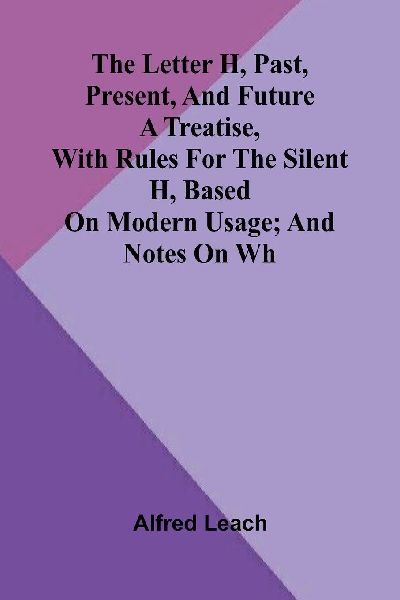The letter H, past, present, and future: A treatise, with rules for the silent H, based on modern usage; and notes on WH