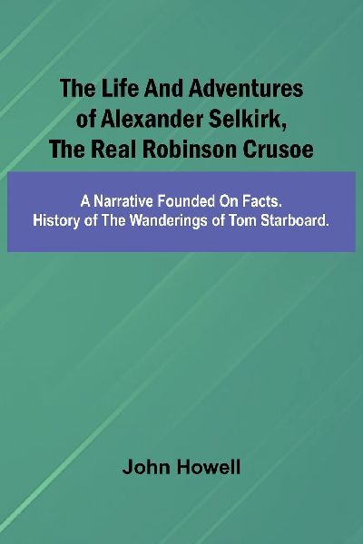 The life and adventures of Alexander Selkirk, the real Robinson Crusoe: A narrative founded on facts. History of the wanderings of Tom Starboard.