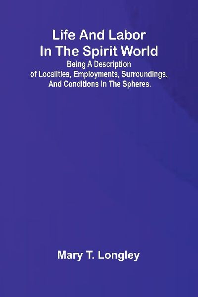 Life and labor in the spirit world; Being a description of localities, employments, surroundings, and conditions in the spheres.