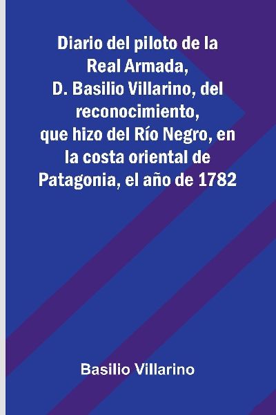 Diario Del Piloto De La Real Armada, D. Basilio Villarino, Del Reconocimiento, Que Hizo Del Río Negro, En La Costa Oriental De Patagonia, El Año De 1782