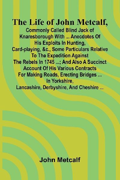 The life of John Metcalf, commonly called Blind Jack of Knaresborough with ... anecdotes of his exploits in hunting, card-playing, &c., some particulars relative to the expedition against the rebels in 1745 ...; and also a succinct account of his various
