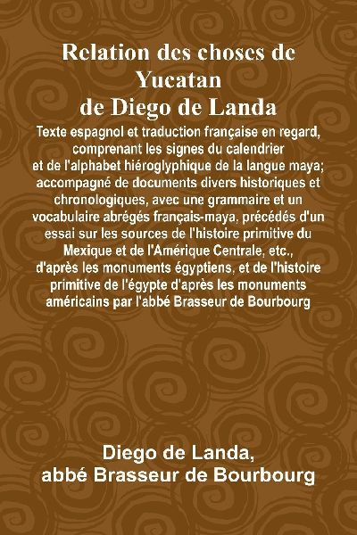 Relation Des Choses De Yucatan De Diego De Landa; Texte Espagnol Et Traduction Française En Regard, Comprenant Les Signes Du Calendrier Et De LAlphabet Hiéroglyphique De La Langue Maya; Accompagné De Documents Divers Historiques Et Chronologiques, Avec U
