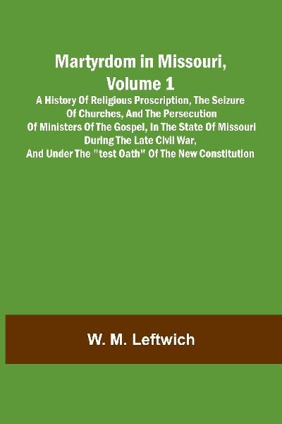Martyrdom in Missouri, Volume 1: A history of religious proscription, the seizure of churches, and the persecution of ministers of the Gospel, in the state of Missouri during the late Civil War, and under the "Test Oath" of the new Constitution.