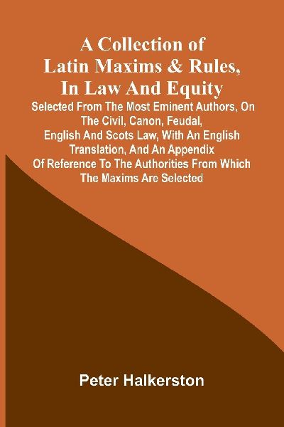 A collection of Latin maxims & rules, in law and equity: selected from the most eminent authors, on the civil, canon, feudal, English and Scots law, with an English translation, and an appendix of reference to the authorities from which the maxims are se