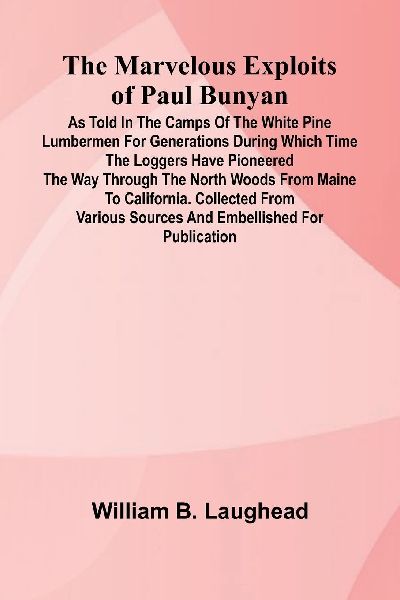 The Marvelous Exploits of Paul Bunyan; As Told in the Camps of the White Pine Lumbermen for Generations During Which Time the Loggers Have Pioneered the Way Through the North Woods From Maine to California. Collected from Various Sources and Embellished f