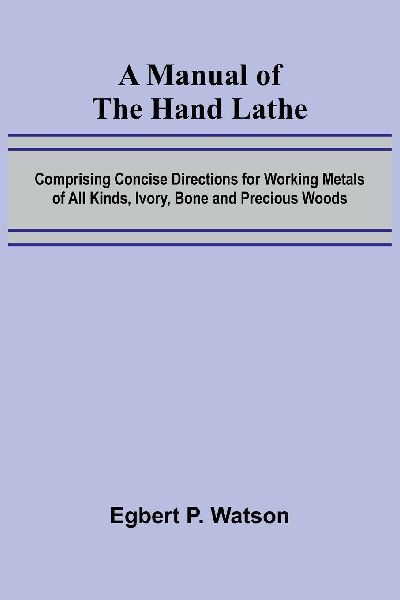 A Manual of the Hand Lathe; Comprising Concise Directions for Working Metals of All Kinds, Ivory, Bone and Precious Woods
