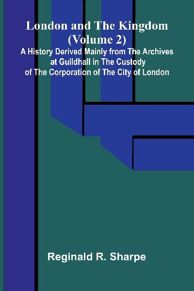 London and the Kingdom (Volume 2); A History Derived Mainly from the Archives at Guildhall in the Custody of the Corporation of the City of London.