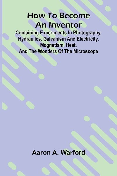 How to become an inventor: Containing experiments in photography, hydraulics, galvanism and electricity, magnetism, heat, and the wonders of the microscope