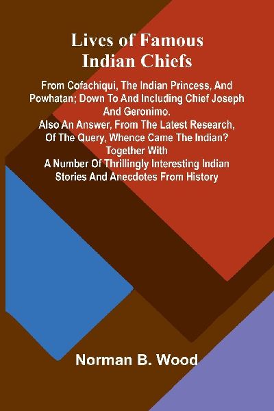 Lives of Famous Indian Chiefs; From Cofachiqui, the Indian Princess, and Powhatan; down to and including Chief Joseph and Geronimo. Also an answer, from the latest research, of the query, Whence came the Indian? Together with a number of thrillingly inter