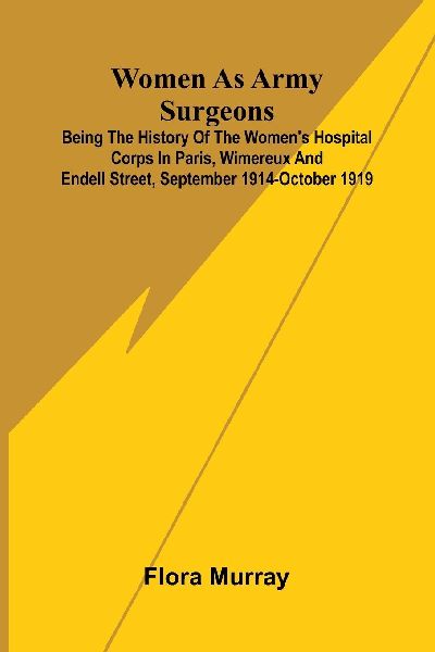 Women as army surgeons: Being the history of the Womens Hospital Corps in Paris, Wimereux and Endell Street, September 1914-October 1919