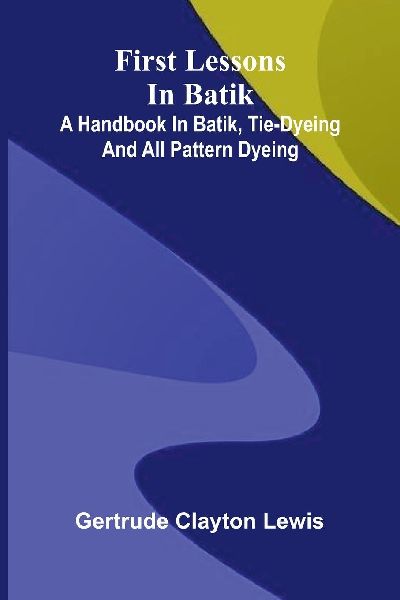 First lessons in batik: a handbook in batik, tie-dyeing and all pattern dyeing