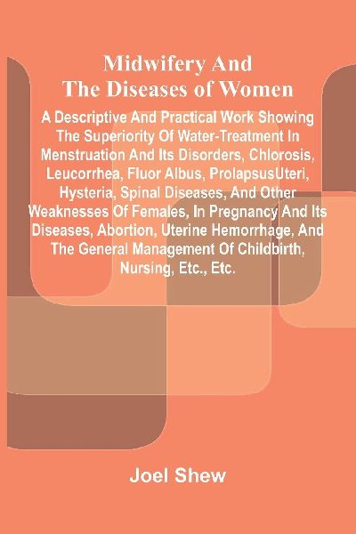Midwifery and the diseases of women: A descriptive and practical work showing the superiority of water-treatment in menstruation and its disorders, chlorosis, leucorrhea, fluor albus, prolapsus uteri, hysteria, spinal diseases, and other weaknesses of fe