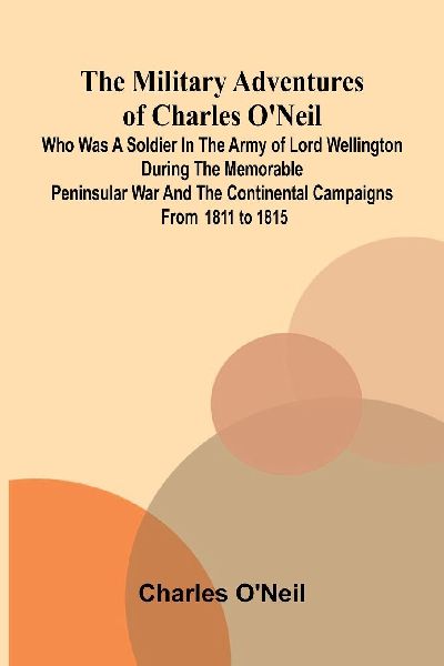 The Military Adventures of Charles ONeil; Who was a Soldier in the Army of Lord Wellington during the Memorable Peninsular War and the Continental Campaigns from 1811 to 1815