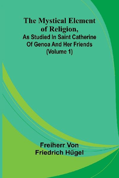 The Mystical Element of Religion, as studied in Saint Catherine of Genoa and her friends (Volume 1)