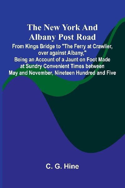 The New York and Albany Post Road; From Kings Bridge to "The Ferry at Crawlier, over against Albany," Being an Account of a Jaunt on Foot Made at Sundry Convenient Times between May and November, Nineteen Hundred and Five