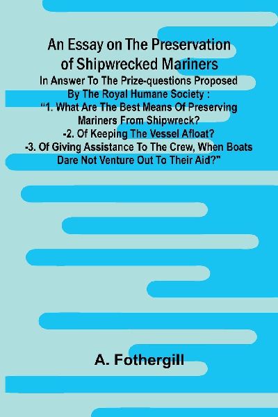 An essay on the preservation of shipwrecked mariners: in answer to the prize-questions proposed by the Royal Humane Society: 1. What are the best means of preserving mariners from shipwreck?-2. Of keeping the vessel afloat?-3. Of giving assistance to the 