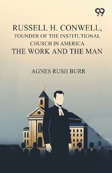 Russell H. Conwell, Founder Of The Institutional Church In America The Work And The Man