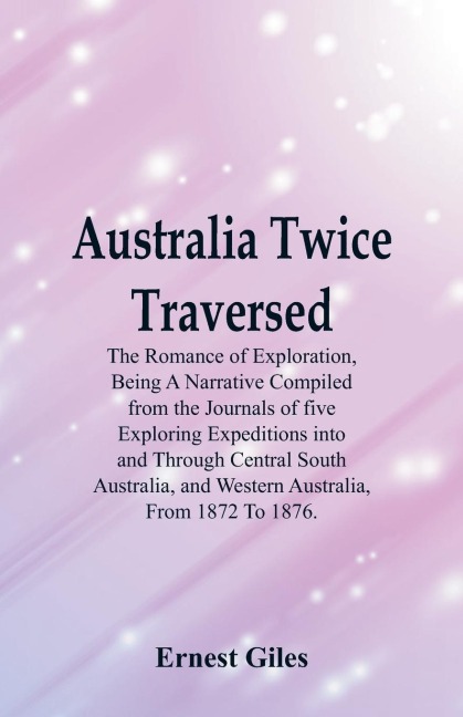 Australia Twice Traversed: The Romance Of Exploration, Being A Narrative Compiled From The Journals Of Five Exploring Expeditions Into And Through Central South Australia, And Western Australia, From 1872 To 1876.