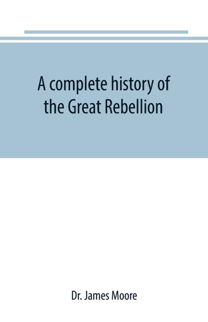 A complete history of the Great Rebellion ; or, The Civil War in the United States, 1861-1865 Comprising a full and impartial account of the Military and Naval Operations, with vivid and accurate descriptions of the various battles, bombardments, Skirmish