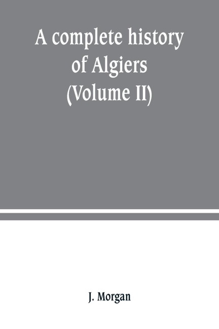 A complete history of Algiers. from the earlirft to the prefent times the whole interfperfed with many curious remarks and paffages, not touched on by any writer whatever (Volume II)
