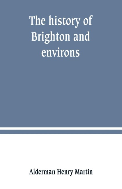 The history of Brighton and environs, from the earliest known period to the present time: together with a short historical description of towns and villages of interest within twelve miles of Brighton