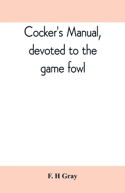 Cockers manual, devoted to the game fowl, their origin and breeding, rules for feeding, heeling, handling, etc., description of the different breeds, diseases and their treatment