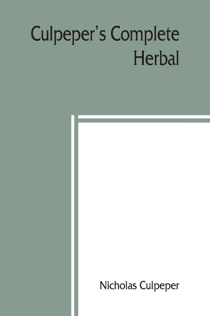 Culpepers Complete herbal: to which is now added, upwards of one hundred additional herbs, with a display of their medicinal and occult qualities Physically applied to the cure of all disorders incident to mankind. To which are now first annexed his Eng