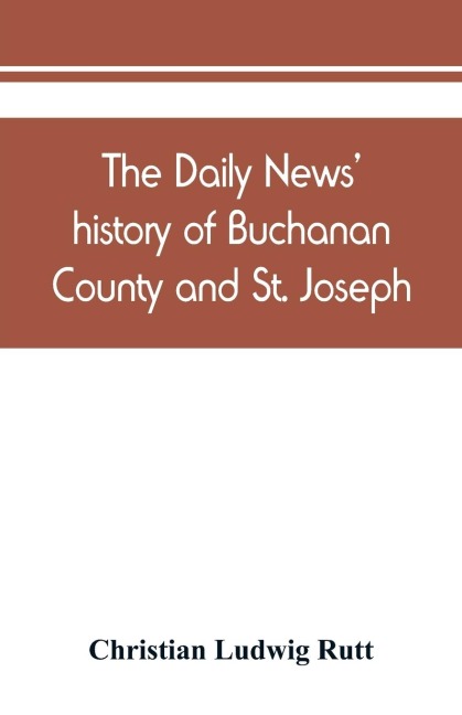 The Daily news history of Buchanan County and St. Joseph, Mo. From the time of the Platte purchase to the end of the year 1898. Preceded by a short history of Missouri. Supplemented by biographical sketches of noted citizens, living and dead