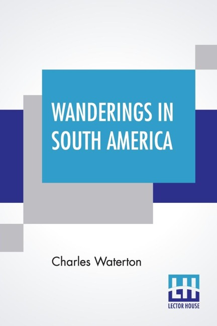 Wanderings In South America: The North-West Of The United States And The Antilles, In The Years 1812, 1816, 1820, & 1824 With Original Instructions For The Perfect Preservation Of Birds, Etc. For Cabinets Of Natural History Including A Memoir Of The Autho