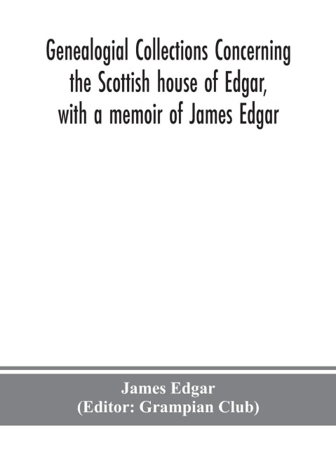 Genealogial Collections Concerning The Scottish House Of Edgar, With A Memoir Of James Edgar